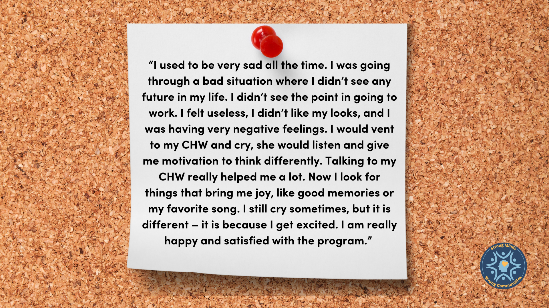 “I used to be very sad all the time. I was going through a bad situation where I didn’t see any future in my life. I didn’t see the point in going to work. I felt useless, I didn’t like my looks, and I was having very negative feelings. I would vent to my CHW and cry, she would listen and give me motivation to think differently. Talking to my CHW really helped me a lot. Now I look for things that bring me joy, like good memories or my favorite song. I still cry sometimes, but it is different – it is because I get excited. I am really happy and satisfied with the program.”