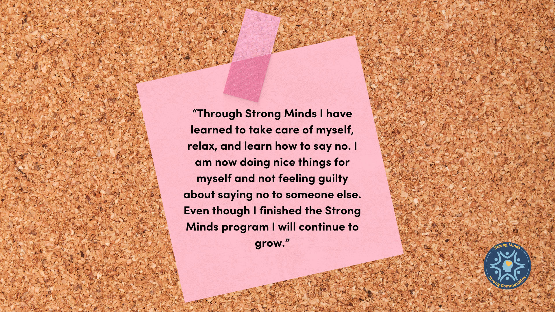 “Through Strong Minds I have learned to take care of myself, relax, and learn how to say no. I am now doing nice things for myself and not feeling guilty about saying no to someone else. Even though I finished the Strong Minds program I will continue to grow.”